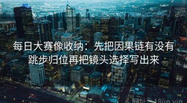 每日大赛像收纳：先把因果链有没有跳步归位再把镜头选择写出来