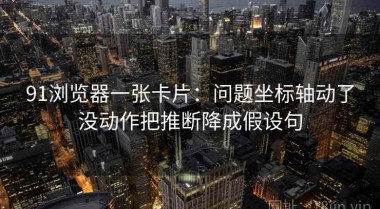 91浏览器一张卡片：问题坐标轴动了没动作把推断降成假设句