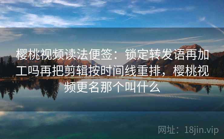 樱桃视频读法便签：锁定转发语再加工吗再把剪辑按时间线重排，樱桃视频更名那个叫什么