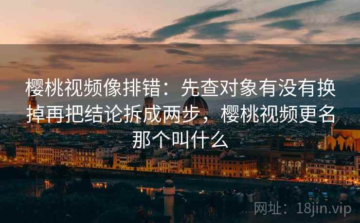 樱桃视频像排错：先查对象有没有换掉再把结论拆成两步，樱桃视频更名那个叫什么