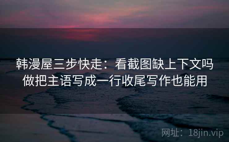 韩漫屋三步快走：看截图缺上下文吗做把主语写成一行收尾写作也能用