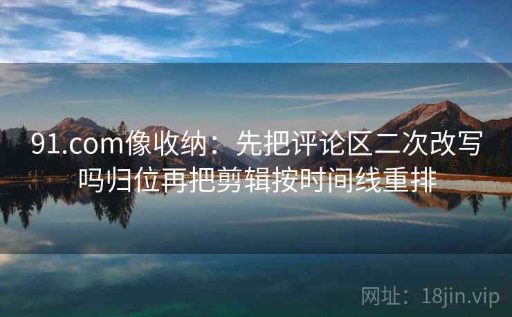 91.com像收纳：先把评论区二次改写吗归位再把剪辑按时间线重排