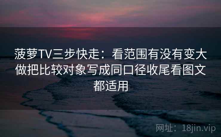 菠萝TV三步快走：看范围有没有变大做把比较对象写成同口径收尾看图文都适用