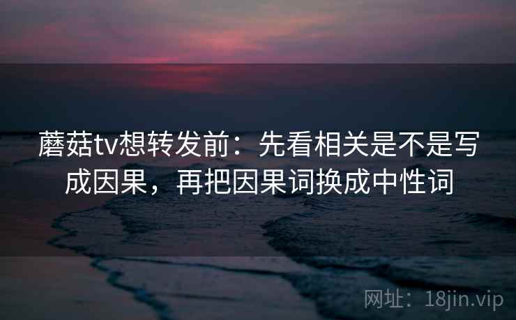 蘑菇tv想转发前：先看相关是不是写成因果，再把因果词换成中性词