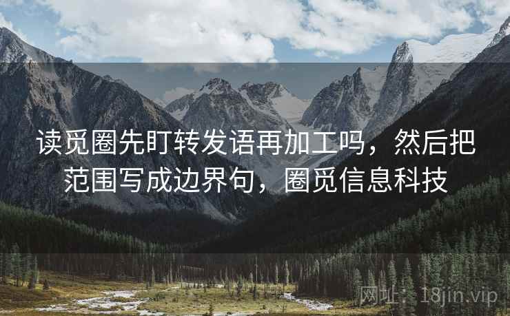 读觅圈先盯转发语再加工吗，然后把范围写成边界句，圈觅信息科技