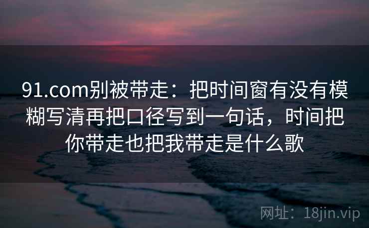 91.com别被带走：把时间窗有没有模糊写清再把口径写到一句话，时间把你带走也把我带走是什么歌