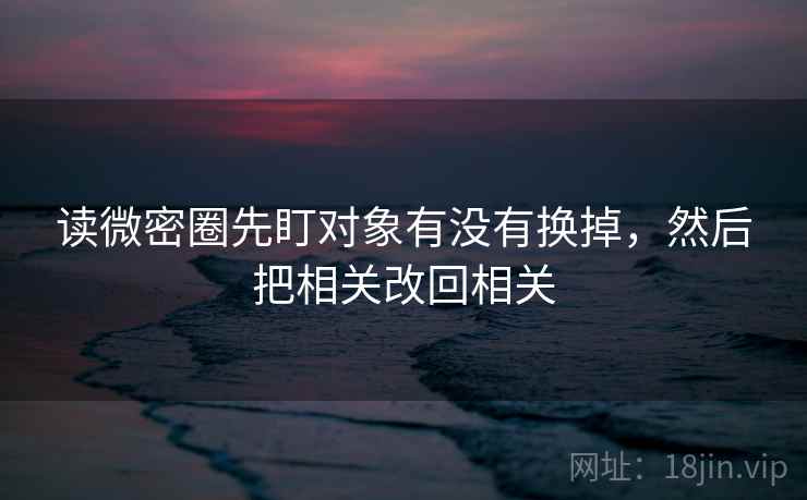 读微密圈先盯对象有没有换掉，然后把相关改回相关