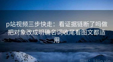 p站视频三步快走：看证据链断了吗做把对象改成明确名词收尾看图文都适用