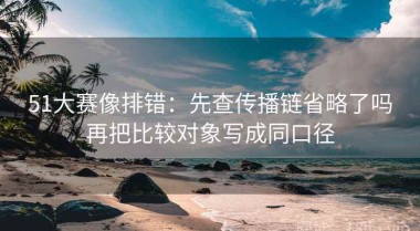 51大赛像排错：先查传播链省略了吗再把比较对象写成同口径