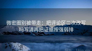 微密圈别被带走：把评论区二次改写吗写清再把证据按强弱排
