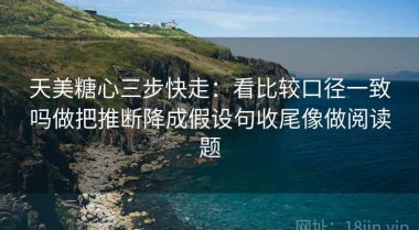 天美糖心三步快走：看比较口径一致吗做把推断降成假设句收尾像做阅读题