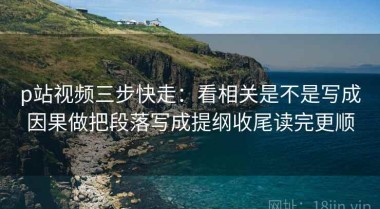 p站视频三步快走：看相关是不是写成因果做把段落写成提纲收尾读完更顺