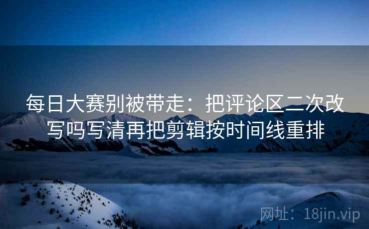 每日大赛别被带走：把评论区二次改写吗写清再把剪辑按时间线重排