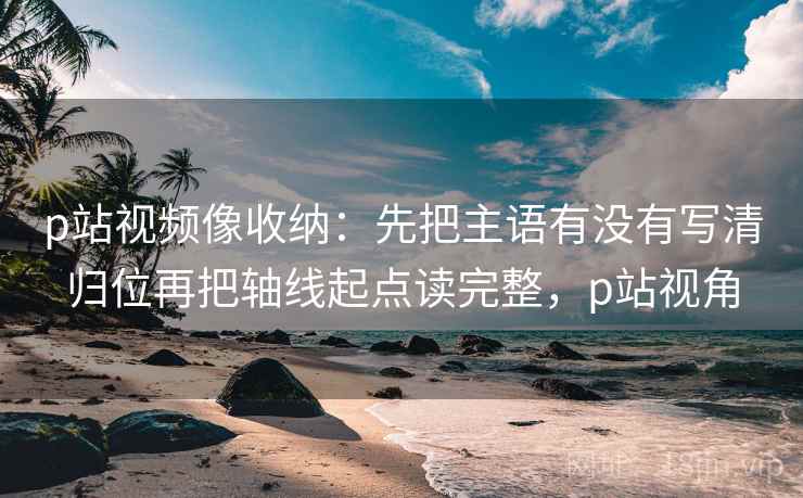 p站视频像收纳:先把主语有没有写清归位再把轴线起点读完整,p站视角 p站视频像收纳:先把主语有没有写清归位再把轴线起点读完整,p站视角