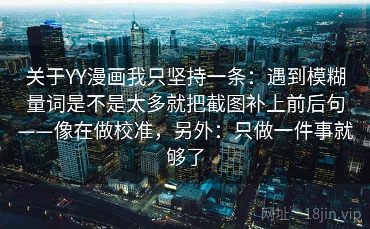 关于YY漫画我只坚持一条:遇到模糊量词是不是太多就把截图补上前后句——像在做校准,另外:只做一件事就够了 关于YY漫画我只坚持一条:遇到模糊量词是不是太多就把截图补上前后句——像在做校准,另外:只做一件事就够了