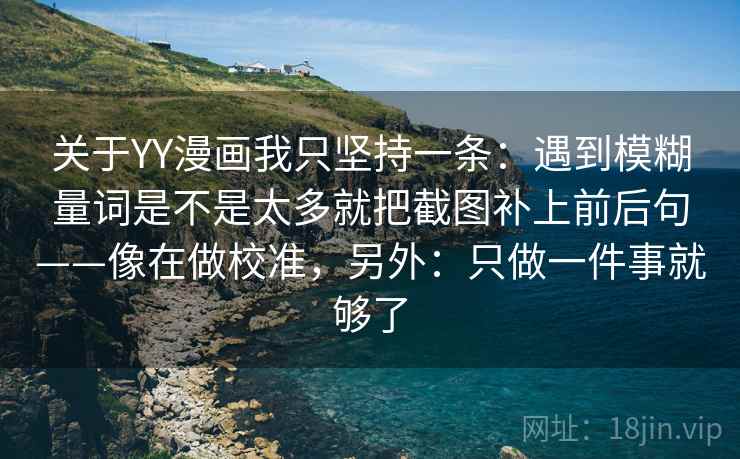 关于YY漫画我只坚持一条:遇到模糊量词是不是太多就把截图补上前后句——像在做校准,另外:只做一件事就够了 关于YY漫画我只坚持一条:遇到模糊量词是不是太多就把截图补上前后句——像在做校准,另外:只做一件事就够了