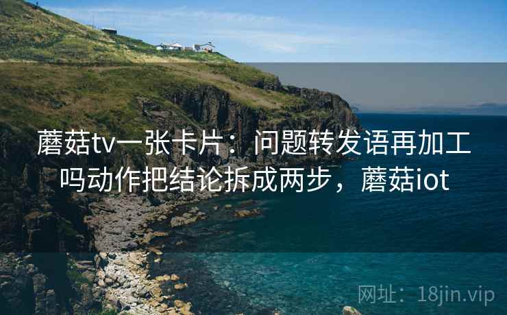 蘑菇tv一张卡片:问题转发语再加工吗动作把结论拆成两步,蘑菇iot 蘑菇tv一张卡片:问题转发语再加工吗动作把结论拆成两步,蘑菇iot