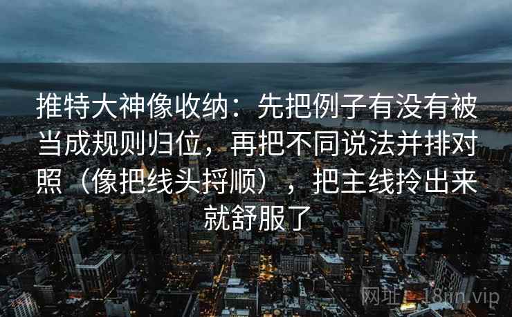 推特大神像收纳:先把例子有没有被当成规则归位,再把不同说法并排对照(像把线头捋顺),把主线拎出来就舒服了 推特大神像收纳:先把例子有没有被当成规则归位,再把不同说法并排对照(像把线头捋顺),把主线拎出来就舒服了