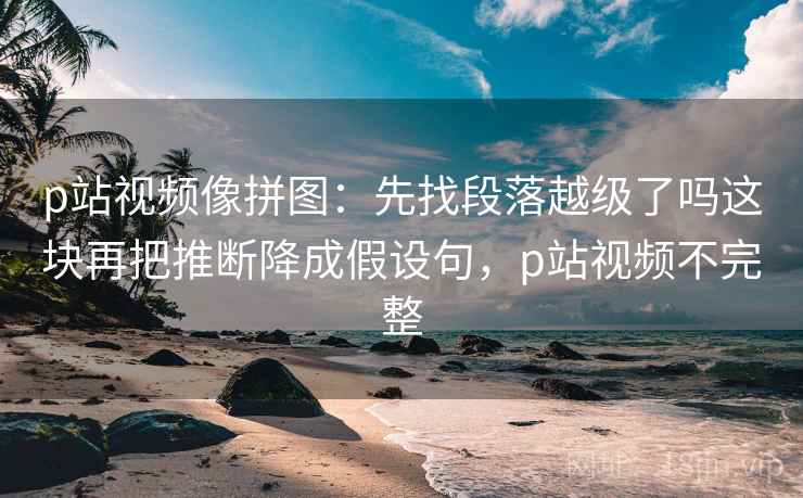 p站视频像拼图:先找段落越级了吗这块再把推断降成假设句,p站视频不完整 p站视频像拼图:先找段落越级了吗这块再把推断降成假设句,p站视频不完整