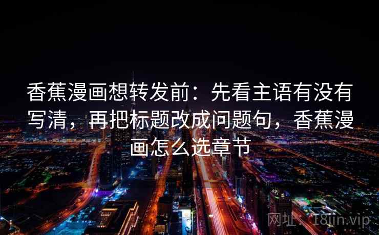 香蕉漫画想转发前:先看主语有没有写清,再把标题改成问题句,香蕉漫画怎么选章节 香蕉漫画想转发前:先看主语有没有写清,再把标题改成问题句,香蕉漫画怎么选章节