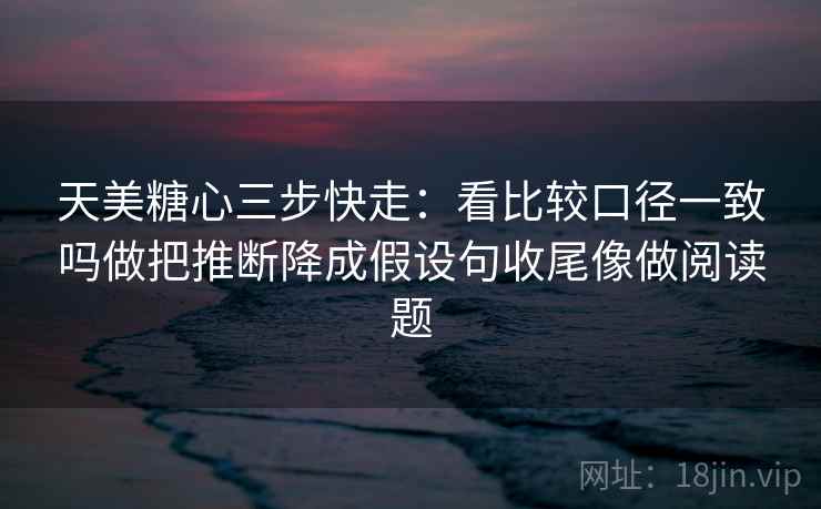 天美糖心三步快走:看比较口径一致吗做把推断降成假设句收尾像做阅读题 天美糖心三步快走:看比较口径一致吗做把推断降成假设句收尾像做阅读题