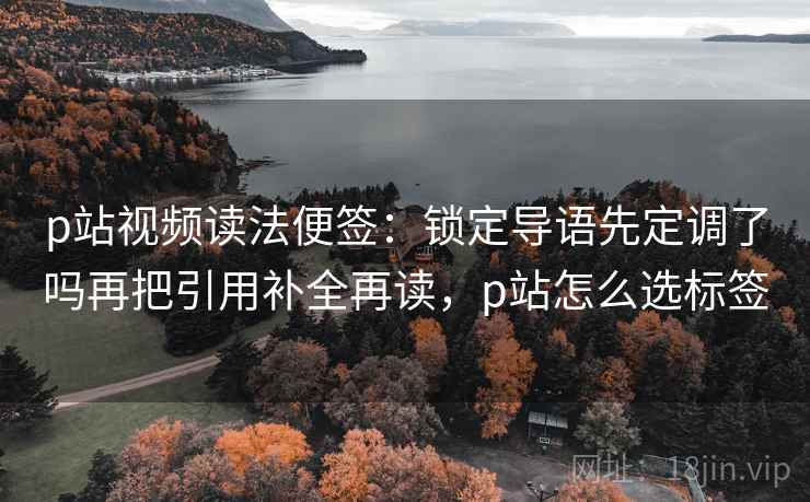 p站视频读法便签:锁定导语先定调了吗再把引用补全再读,p站怎么选标签 p站视频读法便签:锁定导语先定调了吗再把引用补全再读,p站怎么选标签