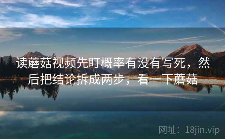 读蘑菇视频先盯概率有没有写死,然后把结论拆成两步,看一下蘑菇 读蘑菇视频先盯概率有没有写死,然后把结论拆成两步,看一下蘑菇