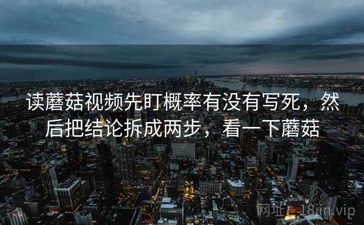 读蘑菇视频先盯概率有没有写死,然后把结论拆成两步,看一下蘑菇 读蘑菇视频先盯概率有没有写死,然后把结论拆成两步,看一下蘑菇