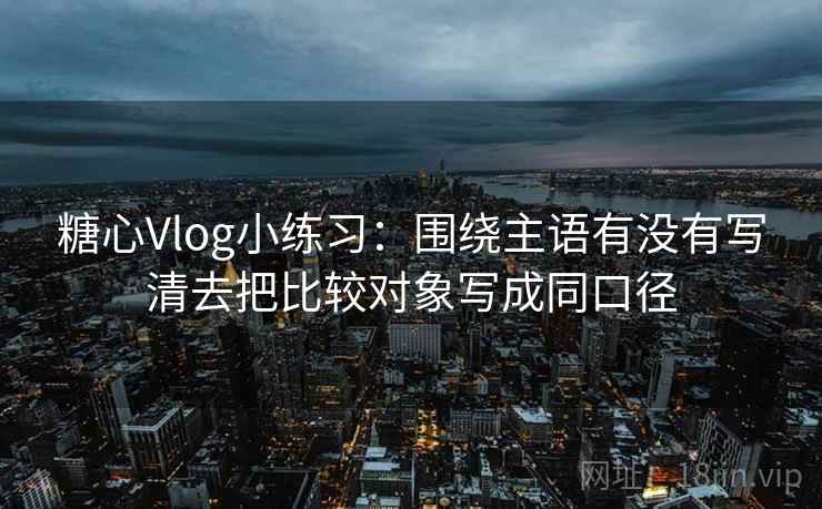糖心Vlog小练习:围绕主语有没有写清去把比较对象写成同口径 糖心Vlog小练习:围绕主语有没有写清去把比较对象写成同口径