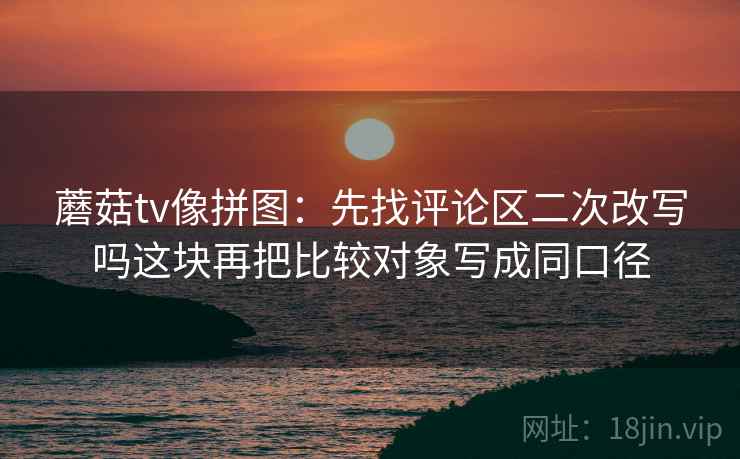 蘑菇tv像拼图:先找评论区二次改写吗这块再把比较对象写成同口径 蘑菇tv像拼图:先找评论区二次改写吗这块再把比较对象写成同口径