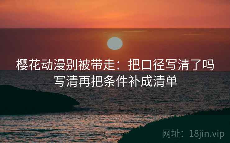樱花动漫别被带走:把口径写清了吗写清再把条件补成清单 樱花动漫别被带走:把口径写清了吗写清再把条件补成清单