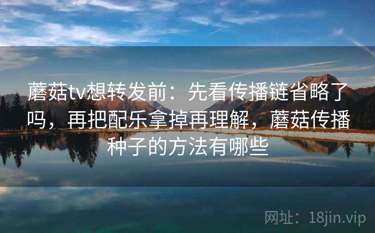 蘑菇tv想转发前:先看传播链省略了吗,再把配乐拿掉再理解,蘑菇传播种子的方法有哪些 蘑菇tv想转发前:先看传播链省略了吗,再把配乐拿掉再理解,蘑菇传播种子的方法有哪些