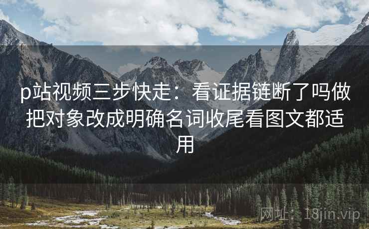 p站视频三步快走：看证据链断了吗做把对象改成明确名词收尾看图文都适用