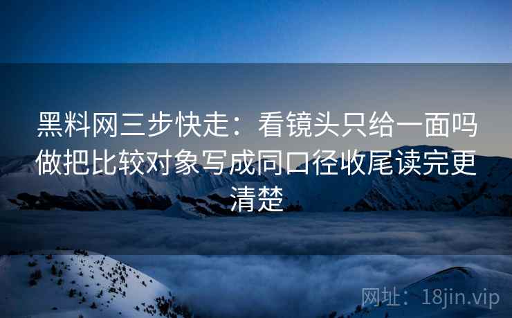 黑料网三步快走:看镜头只给一面吗做把比较对象写成同口径收尾读完更清楚 黑料网三步快走:看镜头只给一面吗做把比较对象写成同口径收尾读完更清楚