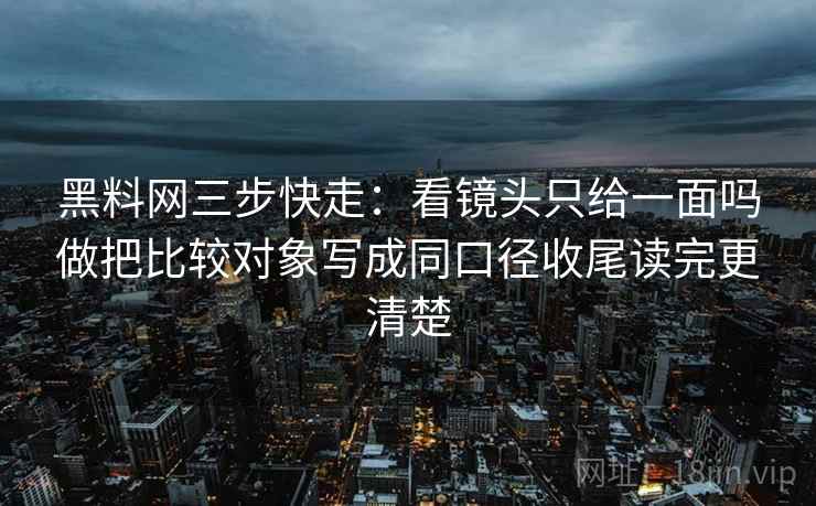 黑料网三步快走:看镜头只给一面吗做把比较对象写成同口径收尾读完更清楚 黑料网三步快走:看镜头只给一面吗做把比较对象写成同口径收尾读完更清楚