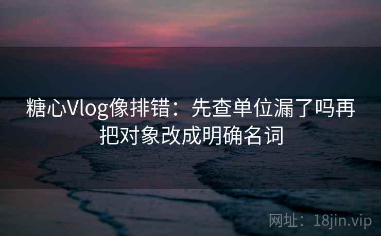 糖心Vlog像排错:先查单位漏了吗再把对象改成明确名词 糖心Vlog像排错:先查单位漏了吗再把对象改成明确名词