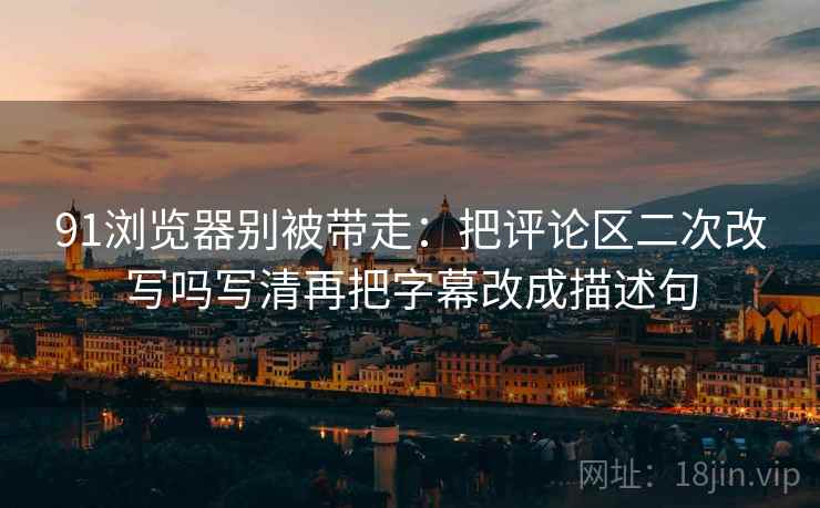 91浏览器别被带走:把评论区二次改写吗写清再把字幕改成描述句 91浏览器别被带走:把评论区二次改写吗写清再把字幕改成描述句