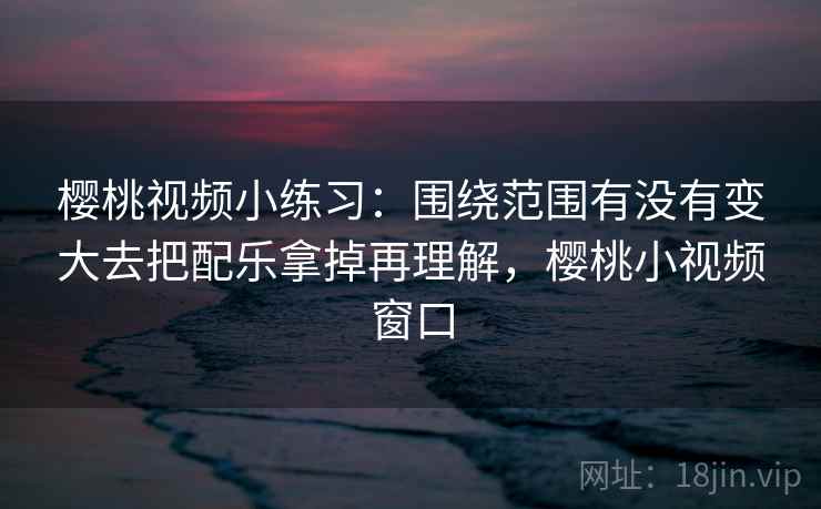 樱桃视频小练习:围绕范围有没有变大去把配乐拿掉再理解,樱桃小视频窗口 樱桃视频小练习:围绕范围有没有变大去把配乐拿掉再理解,樱桃小视频窗口