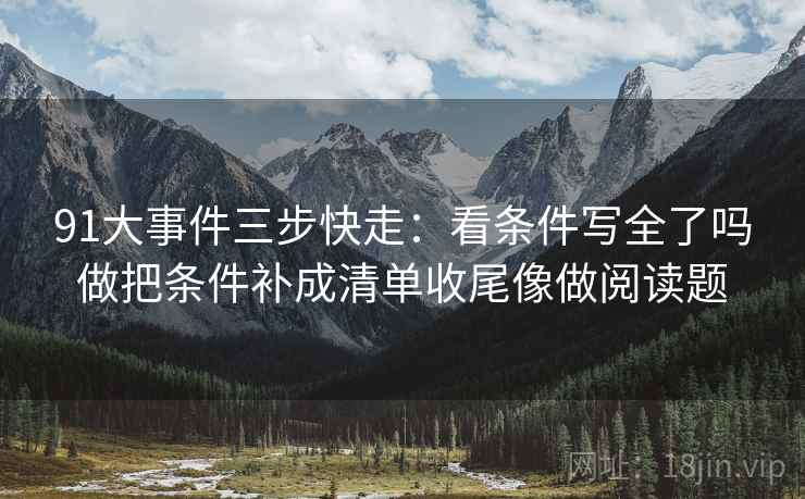 91大事件三步快走:看条件写全了吗做把条件补成清单收尾像做阅读题 91大事件三步快走:看条件写全了吗做把条件补成清单收尾像做阅读题