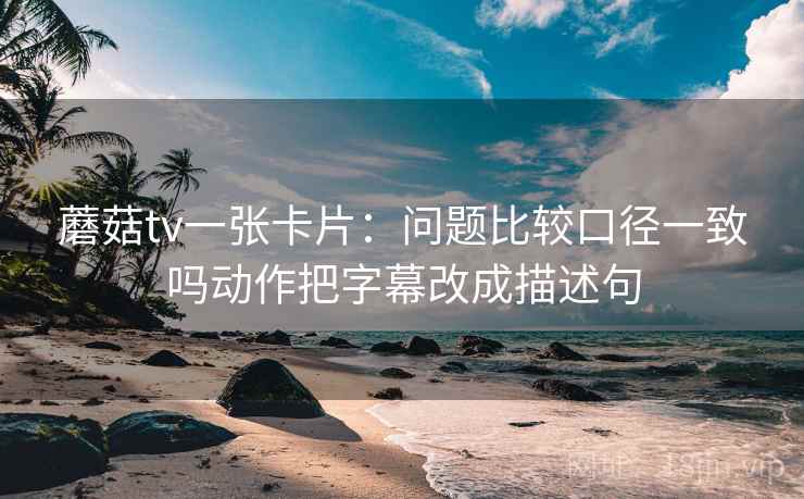 蘑菇tv一张卡片:问题比较口径一致吗动作把字幕改成描述句 蘑菇tv一张卡片:问题比较口径一致吗动作把字幕改成描述句